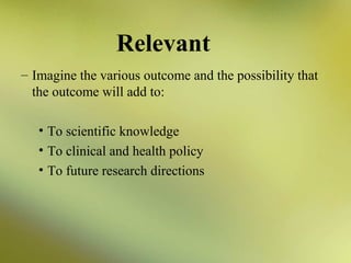 Relevant
– Imagine the various outcome and the possibility that
the outcome will add to:
• To scientific knowledge
• To clinical and health policy
• To future research directions

 