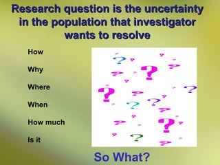 Research question is the uncertainty
in the population that investigator
wants to resolve
How
Why
Where
When
How much
Is it

So What?

 