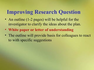 Improving Research Question
• An outline (1-2 pages) will be helpful for the
investigator to clarify the ideas about the plan.
• White paper or letter of understanding
• The outline will provide basis for colleagues to react
to with specific suggestions

 
