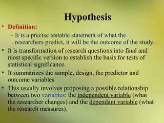 Hypothesis
• Definition:
– It is a precise testable statement of what the
researchers predict, it will be the outcome of the study.
• It is transformation of research questions into final and
most specific version to establish the basis for tests of
statistical significance.
• It summarizes the sample, design, the predictor and
outcome variables
• This usually involves proposing a possible relationship
between two variables: the independent variable (what
the researcher changes) and the dependant variable (what
the research measures).

 