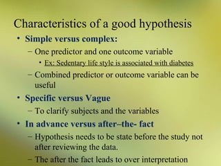 Characteristics of a good hypothesis
• Simple versus complex:
– One predictor and one outcome variable
• Ex: Sedentary life style is associated with diabetes

– Combined predictor or outcome variable can be
useful

• Specific versus Vague
– To clarify subjects and the variables

• In advance versus after–the- fact
– Hypothesis needs to be state before the study not
after reviewing the data.
– The after the fact leads to over interpretation

 