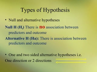 Types of Hypothesis
• Null and alternative hypotheses
Null H (H0) There is no association between
predictors and outcome
Alternative H (Ha): There is association between
predictors and outcome
• One and two sided alternative hypotheses i.e.
One direction or 2 directions

 