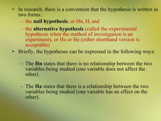 • In research, there is a convention that the hypothesis is written in
two forms:
– the null hypothesis, or Hn, H0 and
– the alternative hypothesis (called the experimental
hypothesis when the method of investigation is an
experiment), or Ha or He (either shorthand version is
acceptable).
• Briefly, the hypotheses can be expressed in the following ways:
– The Hn states that there is no relationship between the two
variables being studied (one variable does not affect the
other).
– The Ha states that there is a relationship between the two
variables being studied (one variable has an effect on the
other).

 