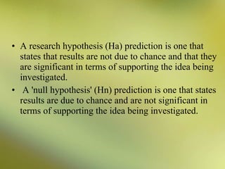• A research hypothesis (Ha) prediction is one that
states that results are not due to chance and that they
are significant in terms of supporting the idea being
investigated.
• A 'null hypothesis' (Hn) prediction is one that states
results are due to chance and are not significant in
terms of supporting the idea being investigated.

 