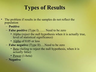 Types of Results
• The problem if results in the samples do not reflect the
population
– Positive
– False positive (Type I)…… Need to be zero
• Alpha (reject the null hypothesis when it is actually true,
level of statistical significance)
• Alpha of 0.05 or less
– False negative (Type II)….Need to be zero
• Beta (failing to reject the null hypothesis, when it is
actually false)
• Power (1-beta)
– Negative

 