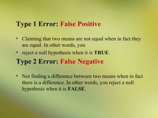 Type 1 Error: False Positive
• Claiming that two means are not equal when in fact they
are equal. In other words, you
• reject a null hypothesis when it is TRUE.

Type 2 Error: False Negative
• Not finding a difference between two means when in fact
there is a difference. In other words, you reject a null
hypothesis when it is FALSE.

 