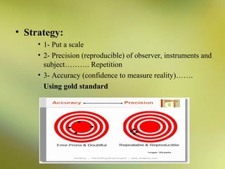 • Strategy:
• 1- Put a scale
• 2- Precision (reproducible) of observer, instruments and
subject………. Repetition
• 3- Accuracy (confidence to measure reality)…….
Using gold standard

 