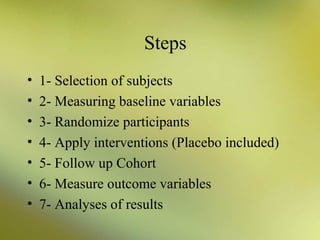 Steps
•
•
•
•
•
•
•

1- Selection of subjects
2- Measuring baseline variables
3- Randomize participants
4- Apply interventions (Placebo included)
5- Follow up Cohort
6- Measure outcome variables
7- Analyses of results

 