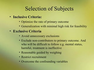 Selection of Subjects
• Inclusive Criteria:
• Optimize the rate of primary outcome
• Generalization with minimal high risk for feasibility

• Exclusive Criteria
• Avoid unnecessary exclusions
• Exclude non-contributors to primary outcome. And
who will be difficult to follow e.g. mental status,
harmful, treatment is ineffective
• Reasonable guided by weighing
• Restrict recruitment
• Overcome the confounding variables

 