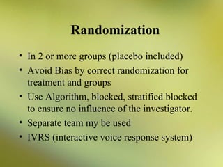 Randomization
• In 2 or more groups (placebo included)
• Avoid Bias by correct randomization for
treatment and groups
• Use Algorithm, blocked, stratified blocked
to ensure no influence of the investigator.
• Separate team my be used
• IVRS (interactive voice response system)

 