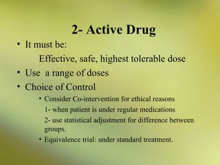 2- Active Drug
• It must be:
Effective, safe, highest tolerable dose
• Use a range of doses
• Choice of Control
• Consider Co-intervention for ethical reasons
1- when patient is under regular medications
2- use statistical adjustment for difference between
groups.
• Equivalence trial: under standard treatment.

 