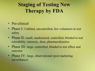 Staging of Testing New
Therapy by FDA
• Pre-clinical
• Phase I: Unblind, uncontrolled, few volunteers to test
safety

• Phase II: small, randomized, controlled, blinded to test
tolerability, intensity, dose, pharmacokinetics

• Phase III: large, controlled, blinded to test effect and
outcome

• Phase IV: large, observational (post marketing
surveillance)

 