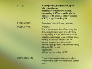 TITLE:

A prospective, randomized, openlabel, multi-center,
pharmacoeconomic evaluation,
comparing XXX to epoetin alfa in
patients with chronic kidney disease
(CKD) stage V on dialysis.

INDICATION

Anemia of chronic kidney disease

OBJECTIVES

Primary:
The primary objective of the study is to
demonstrate significant provider time
saving using XX monthly intravenous
injections compared to up to three times
weekly epoetin alfa injections for
anemia management in in-center
hemodialysis patients, while maintaining
adequate Hb control
Secondary:
Demonstrate safety of XX

TRIAL DESIGN

Prospective, randomized, open-label,
comparative, active-control multi-center
study

 