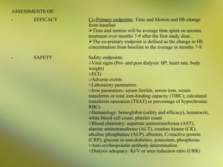 ASSESSMENTS OF:
-

EFFICACY

Co-Primary endpoints: Time and Motion and Hb change
from baseline
Time and motion will be average time spent on anemia
treatment over months 7-9 after the first study dose..
The co-primary endpoint is defined as the change in Hb
concentration from baseline to the average in months 7-9.

-

SAFETY

Safety endpoints:
oVital signs (Pre- and post dialysis: BP, heart rate, body
weight)
oECG
oAdverse events
oLaboratory parameters
oIron parameters: serum ferritin, serum iron, serum
transferrin or total iron-binding capacity (TIBC); calculated
transferrin saturation (TSAT) or percentage of hypochromic
RBCs
oHematology: hemoglobin (safety and efficacy), hematocrit,
white blood cell count, platelet count
oBlood chemistry: aspartate aminotransferase (AST),
alanine aminotransferase (ALT), creatine kinase (CK),
alkaline phosphatase (ALP), albumin, C-reactive protein
(CRP), glucose in non-diabetics, potassium, phosphorus
oAnti-erythropoietin antibody determination
oDialysis adequacy: Kt/V or urea reduction ratio (URR)

 