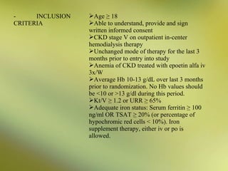 INCLUSION
CRITERIA

Age ≥ 18
Able to understand, provide and sign
written informed consent
CKD stage V on outpatient in-center
hemodialysis therapy
Unchanged mode of therapy for the last 3
months prior to entry into study
Anemia of CKD treated with epoetin alfa iv
3x/W
Average Hb 10-13 g/dL over last 3 months
prior to randomization. No Hb values should
be <10 or >13 g/dl during this period.
Kt/V ≥ 1.2 or URR ≥ 65%
Adequate iron status: Serum ferritin ≥ 100
ng/ml OR TSAT ≥ 20% (or percentage of
hypochromic red cells < 10%). Iron
supplement therapy, either iv or po is
allowed.

 