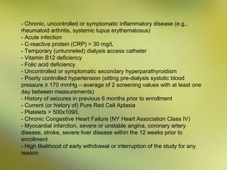 - Chronic, uncontrolled or symptomatic inflammatory disease (e.g.,
rheumatoid arthritis, systemic lupus erythematosus)
- Acute infection
- C-reactive protein (CRP) > 30 mg/L
- Temporary (untunneled) dialysis access catheter
- Vitamin B12 deficiency
- Folic acid deficiency
- Uncontrolled or symptomatic secondary hyperparathyroidism
- Poorly controlled hypertension (sitting pre-dialysis systolic blood
pressure ≥ 170 mmHg – average of 2 screening values with at least one
day between measurements)
- History of seizures in previous 6 months prior to enrollment
- Current (or history of) Pure Red Cell Aplasia
- Platelets > 500x109/L
- Chronic Congestive Heart Failure (NY Heart Association Class IV)
- Myocardial infarction, severe or unstable angina, coronary artery
disease, stroke, severe liver disease within the 12 weeks prior to
enrollment
- High likelihood of early withdrawal or interruption of the study for any
reason

 