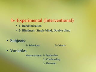 b- Experimental (Interventional)
• 1- Randomization
• 2- Blindness: Single blind, Double blind

• Subjects:
1- Selections

2- Criteria

• Variables
Measurements: 1- Predictable
2- Confounding
3- Outcome

 