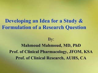 Developing an Idea for a Study &
Formulation of a Research Question
By:
Mahmoud Mahmoud, MD, PhD
Prof. of Clinical Pharmacology, JFOM, KSA
Prof. of Clinical Research, AUHS, CA

 