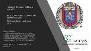 Matrícula Nombre
1736575 ALANIS GARCIA AYLIN MONSERRAT
1757401 CORPUS MOLINA ADRIAN FERNANDO
1749880 MURILLO ALEMAN ANLLELY VIANEY
1849954 SALAZAR DE LEON CLAUDIA ANGELICA
1940561 VELAZQUEZ OVALLE GRECIA ABIGAIL
PROFESORA :PÉREZ NORMA ANGÉLICA
Grupo: 10D
Facultad de salud pública y
nutrición
APLICACION DE LAS TECNOLOGIAS
DE INFORMACION
2.1: Presentación electrónica
eficaz
 