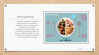 Dieta equilibrada
•Una dieta equilibrada y saludable
debe aportarnos carbohidratos,
proteínas y grasas en proporciones
adecuadas; de esta manera
combatiremos enfermedades, como
por ejemplo las cardiovasculares. No
hay que olvidar que también son muy
importantes las vitaminas y minerales
que nos aportan los nutrientes.
16/03/2019 10
 
