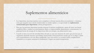 Suplementos alimenticios
• Los deportistas necesitan muchas veces completar y reforzar nuestra dieta con nutrientes y vitaminas
extra que aseguren unos niveles nutricionales en estado óptimo y es aquí donde los suplementos
nutricionales para deportistas cobran protagonismo.
• Para que las personas deportistas puedan alcanzar el máximo rendimiento, aparte de tener una buena
condición física y realizar un entrenamiento diario, es imprescindible alimentarnos correctamente. La
principal fuente de energía de los deportistas debe ser siempre, una alimentación sana.
• Cuando se tiene un nivel de actividad física elevado, se crea una situación de estrés que provoca que el
organismo demande mayores necesidades nutricionales. Frecuentemente sucede que no se llega a cubrir
estos requerimientos con una dieta equilibrada y por este motivo, se aconseja tomar complementos
vitamínicos si se quiere aumentar el rendimiento y lograr una mejor recuperación.
16/03/2019 12
 