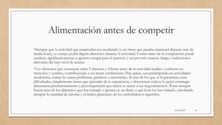Alimentación antes de competir
•Siempre que la actividad que emprendas sea moderada (a un ritmo que puedas mantener durante más de
media hora), tu cuerpo podrá digerir alimentos durante la actividad. Comer antes de la competición puede
ayudarte significativamente a aportar energía para el ejercicio y así prevenir mareos, fatiga e indecisiones
derivadas del bajo nivel de azúcar.
•Los alimentos que consumas entre 5 minutos y 4 horas antes de la actividad ayudan a carburar tus
músculos y cerebro, contribuyendo a un mejor rendimiento. Hay quien, aun participando en actividades
moderadas, comer les causa problemas gástricos o intestinales. Si eres de los que se le presentan estas
dificultades, simplemente tienes que aprender de la experiencia, y determinar cuál es la mejor estrategia
alimenticia preentrenamiento y precompetición que mejor se ajuste a tus requerimientos. Toma siempre
buena nota de los alimentos que has tomado y apunta en un diario a qué hora los has tomado, calculando
siempre la cantidad de calorías y el índice glucémico de los carbohidratos ingeridos.
16/03/2019 14
 