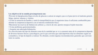 Los objetivos de la comida precompetencia son:
•Prevenir la hipoglucemia (bajos niveles de glucosa o azúcar en sangre), que es el paso previo al malestar general,
fatiga, mareos, náuseas y vómitos.
• Evitar la sensación de hambre y sentir la tranquilidad de que el organismo tiene el suficiente combustible para
afrontar la competencia deportiva con el máximo rendimiento físico.
•Maximizar las reservas de hidratos de carbono y, a través de esto, aportar energía al tejido muscular.
• Evitar problemas gastrointestinales.
• Asegurar una adecuada hidratación.
•La elección tanto del tipo de alimento como de la cantidad que se va a consumir antes de la competencia depende
de diversos factores físicos y psicológicos, por lo que conviene que cada deportista elija los alimentos según sus
costumbres y el tipo de deporte a realizar. No obstante, existen algunas recomendaciones generales que conviene
tener en cuenta.
16/03/2019 16
 
