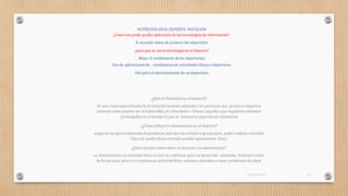 NUTRICION EN EL DEPORTE NATACION
¿Como nos pude ayudar aplicación de las tecnologías de información?
A recaudar datos de avances del deportista
¿para que se usa la tecnología en el deporte?
Mejor el rendimiento de los deportistas
Uso de aplicaciones de rendimiento de actividades físicas o deportivas
Uso para el entrenamiento de un deportista
¿Qué es Nutrición en el deporte?
Es una rama especializada de la nutrición humana aplicada a las personas que practican deportes
intensos como pueden ser la halterofilia, el culturismo o fitness; aquellos que requieren esfuerzos
prolongados en el tiempo lo que se denomina deportes de resistencia
¿Cómo influye la alimentación en el deporte?
asegurar un aporte adecuado de proteínas, hidratos de carbono y grasas para poder realizar actividad
física de modo eficaz evitando posible agotamiento físico
¿Qué relación existe entre el ejercicio y la alimentación?
La alimentación y la actividad física se han de combinar para un desarrollo saludable. Podemos comer
de forma sana, pero si no realizamos actividad física estamos abocados a tener problemas desalud.
pág.4
16/03/2019 21
 