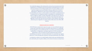 Se consideraba algunos años atrás que las carnes eran necesarias antes de la
competencia, sin embargo, esta forma de pensar ha desaparecido con razón,
pues las proteínas no son indispensables previo al evento, debido a que no
aportan energías para las actividades intensas, además de ser lenta su
degradación o digestión. En este mismo sentido las grasas tampoco son
recomendables por causar un efecto similar a las proteínas. La alimentación en
la etapa previa a la competencia debe ser abundante en carbohidratos, los
cuales se digieren rápido y quedan disponibles como glucosa para utilizarla,
reponiendo el glucógeno muscular y hepático. Estos alimentos deben ser
ingeridos 3 horas antes del inicio de la prueba, a fin de disponer del tiempo
suficiente para su digestión. Su aporte calórico debe estar entre 500 y 800
calorías.
HIDRATACION EN EL DEPORTE
El 60-65% de la composición corporal es agua, con una pérdida de agua por
encima del 2% del peso corporal se producen alteraciones en la capacidad
termorreguladora, con la pérdida del 3% ya se produce una disminución del
rendimiento, y si llegáramos a pérdidas superiores al 6% se produciría el
agotamiento, coma y la muerte; de ahí la importancia para nuestro
metabolismo de mantener una buena hidratación. Se recomienda una ingesta
diaria de 2-3 litros de agua para mantener una buena hidratación. (Paz, 2004)
La natación se realiza en un medio líquido, donde existe poca deshidratación
por sudoración, pero en países cálidos, en los meses de verano, la temperatura
16/03/2019 28
 