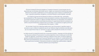 El Existen multitud de fórmulas energéticas y complejos vitamínicos promocionados para los
deportistas que son de dudosa efectividad y que en ningún caso mejorarán los beneficios que puedan
obtenerse con una dieta equilibrada, es un error pensar que vamos a mejorar el rendimiento por
tomar supuestos estimulantes energéticos, si no hemos llevado un control dietético adecuado.
En el deporte la proporción de hidratos de carbono en la dieta debe estar aumentada a
aproximadamente un 70%, manteniendo el mismo porcentaje de proteínas y disminuyendo un poco el
porcentaje de grasas de la dieta. En algunas actividades deportivas, las relacionadas con los deportes
de fuerza se aconseja aumentar el porcentaje de proteínas, el requerimiento diario de proteínas en un
adulto es de aproximadamente 1 gr/Kg. de peso, en los atletas se recomienda una ingesta proteica de
1,5 gr/Kg. de peso. (Paz Lasanta, I., 2004).
Por otro lado, el menu de un deportista deberá tener unas características específicas según el
momento en que se celebre la competición, para lo cual debemos elegir los alimentos más adecuados
que nos proporcionenel tipo de nutrientes y el aporte calórico deseado de acuerdo con el evento y
especialidad.
Las dietas durante la competición tienen unas características propias y dependerá de la hora del día en
que esta prese produzca. El menú previo a la práctica deportiva, si esta se celebra por la tarde debe
cumplir las siguientes características: tendrá que realizarse 4 horas antes, se evitará la ingesta de
grandes cantidades de alimentos, por lo que será hipocalórica con relación a la comida habitual (700-
900 calorías aproximadamente), será rica en hidratos de carbono y pobre en grasas, proteínas y fibra,
debe proporcionar una óptima hidratación, evitando las comidas muy condimentadas y eligiendo
alimentos familiares para el deportista.7
16/03/2019 30
 