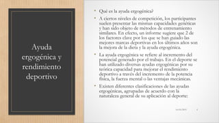 Ayuda
ergogénica y
rendimiento
deportivo
• Qué es la ayuda ergogénica?
• A ciertos niveles de competición, los participantes
suelen presentar las mismas capacidades genéticas
y han sido objeto de métodos de entrenamiento
similares. En efecto, un informe sugiere que 2 de
los factores clave por los que se han guiado las
mejores marcas deportivas en los últimos años son
la mejora de la dieta y la ayuda ergogénica.
• La ayuda ergogénica se refiere al incremento del
potencial generado por el trabajo. En el deporte se
han utilizado diversas ayudas ergogénicas por su
teórica capacidad para mejorar el rendimiento
deportivo a través del incremento de la potencia
física, la fuerza mental o las ventajas mecánicas.
• Existen diferentes clasificaciones de las ayudas
ergogénicas, agrupadas de acuerdo con la
naturaleza general de su aplicación al deporte:
16/03/2019 4
 