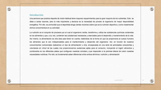 Introducción
Una persona que practica deporte de modo habitual tiene mayores requerimientos para la gran mayoría de los nutrientes. Esto se
debe a varias razones, pero la más importante y decisiva es la necesidad de proveer al organismo de mayor disponibilidad
energética. Por ello, es primordial que el deportista tenga ciertas nociones sobre que es la nutrición deportiva y como implementar
dichos conocimientos en su actividad.
La nutrición es el conjunto de procesos por el cual el organismo recibe, transforma y utiliza las substancias químicas contenidas
en los alimentos y que, a su vez, contienen las substancias necesarias y esenciales para el desarrollo y mantenimiento de la vida.
Así mismo, la alimentación es otra área para tener en cuenta, tratándose de la forma en que se proporciona al cuerpo humano
los alimentos que le son indispensables para el mantenimiento y desarrollo del organismo. Así, en función de nuestros
conocimientos nutricionales realizamos un tipo de alimentación u otra, encapsulada en una serie de actividades conscientes y
voluntarias en virtud de las cuales nos proporcionamos sustancias aptas para el consumo, incluyendo el ingerir alimentos y
combinarlos en los diferentes platos que configuran nuestras comidas y que responden a la premisa básica de cubrir nuestras
necesidades nutritivas. Por ello, es fundamental saber diferenciar entre ambos términos: nutrición y alimentación
16/03/2019 41
 