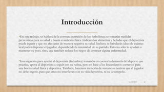 Introducción
•En este trabajo, se hablará de la correcta nutrición de los futbolistas; se tomarán medidas
preventivas para su salud y buena condición física. Indicará los alimentos y bebidas que el deportista
puede ingerir y que no afectarán de manera negativa su salud. Incluso, se brindarán ideas de cuántas
kcal podrá disponer el jugador, dependiendo la intensidad de su partido. Esto no sólo lo ayudará a
mantener su peso, sino, que también reduce los riegos de contraer alguna enfermedad.
•Investigación para ayudar al deportista (futbolista) tomando en cuenta la demanda del deporte que
practica, apoya al deportista a seguir con su rutina, pero en base a los lineamientos correctos para
una buena salud física y deportiva. También, hacemos mención de sustancias nocivas que el jugador
no debe ingerir, para que estas no interfieran con su vida deportiva, ni su desempeño.
16/03/2019 48
 