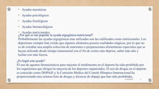 • Ayudas mecánicas
• Ayudas psicológicas
• Ayudas fisiológicas
• Ayudas farmacológicas
• Ayudas nutricionales
¿Por qué es tan popular la ayuda ergogénica nutricional?
Probablemente las ayudas ergogénicas mas utilizadas son las calificadas como nutricionales. Los
deportistas siempre han creído que algunos alimentos poseen cualidades mágicas, por lo que no
es de extrañar una amplia colección de nutrientes o preparaciones alimentarias especiales que se
hayan utilizado desde tiempo inmemorial con el fin de correr más deprisa, saltar más alto y
luchar con más fuerza.
¿Es legal esta ayuda?
El uso de agentes farmacéuticos para mejorar el rendimiento en el deporte ha sido prohibido por
los organismos que dirigen la mayoría de los deportes organizados. El uso de drogas en el deporte
es conocido como DOPAJE y la Comisión Medica del Comité Olímpico Internacional ha
proporcionado una extensa lista de drogas y técnicas de dopaje que han sido prohibidas.
16/03/2019 5
 