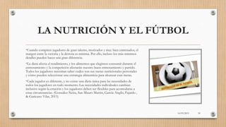 LA NUTRICIÓN Y EL FÚTBOL
•Cuando compiten jugadores de gran talento, motivados y muy bien entrenados, el
margen entre la victoria y la derrota es mínima. Por ello, incluso los más mínimos
detalles pueden hacer una gran diferencia.
•La dieta afecta el rendimiento, y los alimentos que elegimos consumir durante el
entrenamiento y la competición afectarán nuestro buen entrenamiento y partido.
Todos los jugadores necesitan saber cuáles son sus metas nutricionales personales
y cómo pueden seleccionar una estrategia alimenticia para alcanzar esas metas.
•Cada jugador es diferente, y no existe una dieta única para las necesidades de
todos los jugadores en todo momento. Las necesidades individuales cambian
inclusive según la estación y los jugadores deben ser flexibles para acomodarse a
estas circunstancias. (González Neira, San Mauro Martin, García Angilo, Fajardo ,
& Garicano Vilar, 2015)
16/03/2019 50
 