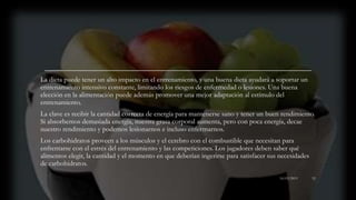 La dieta puede tener un alto impacto en el entrenamiento, y una buena dieta ayudará a soportar un
entrenamiento intensivo constante, limitando los riesgos de enfermedad o lesiones. Una buena
elección en la alimentación puede además promover una mejor adaptación al estímulo del
entrenamiento.
La clave es recibir la cantidad correcta de energía para mantenerse sano y tener un buen rendimiento.
Si absorbemos demasiada energía, nuestra grasa corporal aumenta, pero con poca energía, decae
nuestro rendimiento y podemos lesionarnos e incluso enfermarnos.
Los carbohidratos proveen a los músculos y el cerebro con el combustible que necesitan para
enfrentarse con el estrés del entrenamiento y las competiciones. Los jugadores deben saber qué
alimentos elegir, la cantidad y el momento en que deberían ingerirse para satisfacer sus necesidades
de carbohidratos.
16/03/2019 52
 