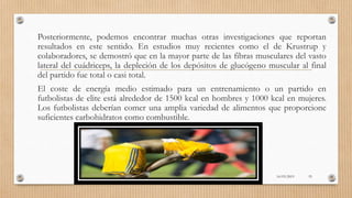 Posteriormente, podemos encontrar muchas otras investigaciones que reportan
resultados en este sentido. En estudios muy recientes como el de Krustrup y
colaboradores, se demostró que en la mayor parte de las fibras musculares del vasto
lateral del cuádriceps, la depleción de los depósitos de glucógeno muscular al final
del partido fue total o casi total.
El coste de energía medio estimado para un entrenamiento o un partido en
futbolistas de elite está alrededor de 1500 kcal en hombres y 1000 kcal en mujeres.
Los futbolistas deberían comer una amplia variedad de alimentos que proporcione
suficientes carbohidratos como combustible.
16/03/2019 55
 