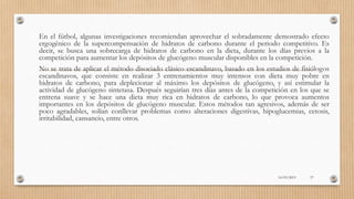 En el fútbol, algunas investigaciones recomiendan aprovechar el sobradamente demostrado efecto
ergogénico de la supercompensación de hidratos de carbono durante el periodo competitivo. Es
decir, se busca una sobrecarga de hidratos de carbono en la dieta, durante los días previos a la
competición para aumentar los depósitos de glucógeno muscular disponibles en la competición.
No se trata de aplicar el método disociado clásico escandinavo, basado en los estudios de fisiólogos
escandinavos, que consiste en realizar 3 entrenamientos muy intensos con dieta muy pobre en
hidratos de carbono, para deplecionar al máximo los depósitos de glucógeno, y así estimular la
actividad de glucógeno sintetasa. Después seguirían tres días antes de la competición en los que se
entrena suave y se hace una dieta muy rica en hidratos de carbono, lo que provoca aumentos
importantes en los depósitos de glucógeno muscular. Estos métodos tan agresivos, además de ser
poco agradables, solían conllevar problemas como alteraciones digestivas, hipoglucemias, cetosis,
irritabilidad, cansancio, entre otros.
16/03/2019 57
 