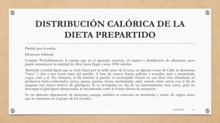 DISTRIBUCIÓN CALÓRICA DE LA
DIETA PREPARTIDO
Partido por la noche
Desayuno habitual.
Comida: Preferiblemente la misma que en el apartado anterior, en cuanto a distribución de alimentos, pero
puede aumentarse la cantidad de ellos, hasta llegar a unas 1000 calorías.
Merienda (comida ligera que se suele hacer por la tarde antes de la cena, en algunas zonas de Chile se denomina
"once“ ): dos o tres horas antes del partido. A base de zumos, frutas, galletas o tostadas, miel o mermelada,
yogur, café o té. No obstante, el día anterior al partido es aconsejable insistir en una dieta más abundante en
productos hidro-carbonados (arroz, pastas, patatas, frutas, mermeladas, miel, muesli, entre otros) con el fin de
asegurar una mayor reserva de glucógeno. Si se acompaña ese día de un entrenamiento muy suave, para no
descargar el glucógeno almacenado, se recomienda como la forma idónea de actuación.
Es un alimento típicamente de desayuno, aunque también se consume en meriendas y cenas, de origen suizo,
que se encuentra en el grupo de los cereales.
16/03/2019 61
 