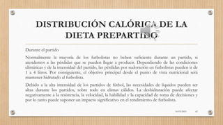 DISTRIBUCIÓN CALÓRICA DE LA
DIETA PREPARTIDO
Durante el partido
Normalmente la mayoría de los futbolistas no beben suficiente durante un partido, si
atendemos a las pérdidas que se pueden llegar a producir. Dependiendo de las condiciones
climáticas y de la intensidad del partido, las pérdidas por sudoración en futbolistas pueden ir de
1 a 4 litros. Por consiguiente, el objetivo principal desde el punto de vista nutricional será
mantener hidratado al futbolista.
Debido a la alta intensidad de los partidos de fútbol, las necesidades de líquidos pueden ser
altas durante los partidos, sobre todo en climas cálidos. La deshidratación puede afectar
negativamente a la resistencia, la velocidad, la habilidad y la capacidad de toma de decisiones y
por lo tanto puede suponer un impacto significativo en el rendimiento de futbolista.
16/03/2019 62
 