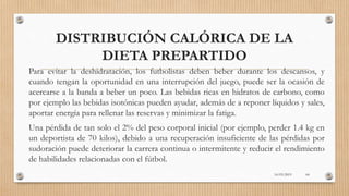 DISTRIBUCIÓN CALÓRICA DE LA
DIETA PREPARTIDO
Para evitar la deshidratación, los futbolistas deben beber durante los descansos, y
cuando tengan la oportunidad en una interrupción del juego, puede ser la ocasión de
acercarse a la banda a beber un poco. Las bebidas ricas en hidratos de carbono, como
por ejemplo las bebidas isotónicas pueden ayudar, además de a reponer líquidos y sales,
aportar energía para rellenar las reservas y minimizar la fatiga.
Una pérdida de tan solo el 2% del peso corporal inicial (por ejemplo, perder 1.4 kg en
un deportista de 70 kilos), debido a una recuperación insuficiente de las pérdidas por
sudoración puede deteriorar la carrera continua o intermitente y reducir el rendimiento
de habilidades relacionadas con el fútbol.
16/03/2019 64
 