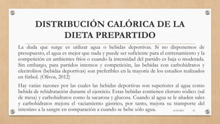 DISTRIBUCIÓN CALÓRICA DE LA
DIETA PREPARTIDO
La duda que surge es utilizar agua o bebidas deportivas. Si no disponemos de
presupuesto, el agua es mejor que nada y puede ser suficiente para el entrenamiento y la
competición en ambientes fríos o cuando la intensidad del partido es baja o moderada.
Sin embargo, para partidos intensos y competición, las bebidas con carbohidratos y
electrolitos (bebidas deportivas) son preferibles en la mayoría de los estudios realizados
en fútbol. (Olivos, 2012)
Hay varias razones por las cuales las bebidas deportivas son superiores al agua como
bebida de rehidratación durante el ejercicio. Estas bebidas contienen cloruro sódico (sal
de mesa) y carbohidratos como la sacarosa y glucosa. Cuando al agua se le añaden sales
y carbohidratos mejora el vaciamiento gástrico, por tanto, mejora su transporte del
intestino a la sangre en comparación a cuando se bebe sólo agua. 16/03/2019 65
 