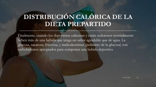 DISTRIBUCIÓN CALÓRICA DE LA
DIETA PREPARTIDO
Finalmente, cuando los deportistas calientan y están sudorosos normalmente
beben más de una bebida que tenga un sabor agradable que de agua. La
glucosa, sacarosa, fructosa, y maltodextrinas (polímero de la glucosa) son
carbohidratos apropiados para componer una bebida deportiva
16/03/2019 68
 