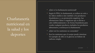 Charlatanería
nutricional en
la salud y los
deportes
• ¿Qué es la charlatanería nutricional?
• Según la FDA, la charlatanería, se refiere no solo a
los falsos médicos sino también a los productos
fraudulentos y a su promoción engañosa. Las
afirmaciones falsas o engañosas que se llevan a
cabo deliberadamente o de forma fraudulenta para
vender cualquier producto, incluidos los productos
alimentarios, constituyen la charlatanería.
• ¿Qué son los nutrientes no esenciales?
• Son los nutrientes que el cuerpo puede sintetizar.
Un ejemplo de ellos es la glucosa un hidrato de
carbono simple.
16/03/2019 7
 