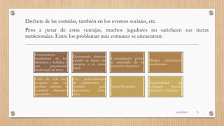 Disfrute de las comidas, también en los eventos sociales, etc.
Pero a pesar de estas ventajas, muchos jugadores no satisfacen sus metas
nutricionales. Entre los problemas más comunes se encuentran:
Conocimiento
insuficiente de los
alimentos y bebidas, y
una preparación
inadecuada de éstos
Desacertada elección
cuando se hacen las
compras o se come
fuera
Conocimiento pobre
o anticuado de la
nutrición deportiva
Medios económicos
insuficientes
Estilo de vida muy
ocupado, que no
permite obtener o
consumir alimentos
apropiados
Uso indiscriminado
de suplementos y
comidas para
deportistas, entre
otras.
Viajes frecuentes
Imposibilidad de
conseguir buenos
alimentos y bebidas
16/03/2019 71
 