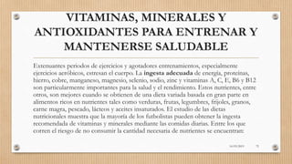 VITAMINAS, MINERALES Y
ANTIOXIDANTES PARA ENTRENAR Y
MANTENERSE SALUDABLE
Extenuantes periodos de ejercicios y agotadores entrenamientos, especialmente
ejercicios aeróbicos, estresan el cuerpo. La ingesta adecuada de energía, proteínas,
hierro, cobre, manganeso, magnesio, selenio, sodio, zinc y vitaminas A, C, E, B6 y B12
son particularmente importantes para la salud y el rendimiento. Estos nutrientes, entre
otros, son mejores cuando se obtienen de una dieta variada basada en gran parte en
alimentos ricos en nutrientes tales como verduras, frutas, legumbres, frijoles, granos,
carne magra, pescado, lácteos y aceites insaturados. El estudio de las dietas
nutricionales muestra que la mayoría de los futbolistas pueden obtener la ingesta
recomendada de vitaminas y minerales mediante las comidas diarias. Entre los que
corren el riesgo de no consumir la cantidad necesaria de nutrientes se encuentran:
16/03/2019 72
 