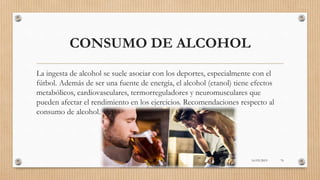 CONSUMO DE ALCOHOL
La ingesta de alcohol se suele asociar con los deportes, especialmente con el
fútbol. Además de ser una fuente de energía, el alcohol (etanol) tiene efectos
metabólicos, cardiovasculares, termorreguladores y neuromusculares que
pueden afectar el rendimiento en los ejercicios. Recomendaciones respecto al
consumo de alcohol.
16/03/2019 76
 