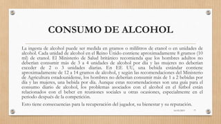 CONSUMO DE ALCOHOL
La ingesta de alcohol puede ser medida en gramos o mililitros de etanol o en unidades de
alcohol. Cada unidad de alcohol en el Reino Unido contiene aproximadamente 8 gramos (10
ml) de etanol. El Ministerio de Salud británico recomienda que los hombres adultos no
deberían consumir más de 3 a 4 unidades de alcohol por día y las mujeres no deberían
exceder de 2 o 3 unidades diarias. En EE UU, una bebida estándar contiene
aproximadamente de 12 a 14 gramos de alcohol, y según las recomendaciones del Ministerio
de Agricultura estadounidense, los hombres no deberían consumir más de 1 a 2 bebidas por
día y las mujeres, una bebida por día. Aunque estas recomendaciones son una guía para el
consumo diario de alcohol, los problemas asociados con el alcohol en el fútbol están
relacionados con el beber en reuniones sociales u otras ocasiones, especialmente en el
periodo después de la competición.
Esto tiene consecuencias para la recuperación del jugador, su bienestar y su reputación.
16/03/2019 77
 