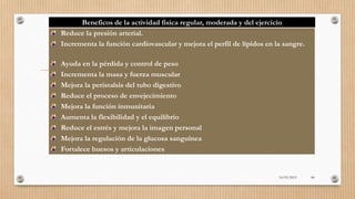 Beneficos de la actividad física regular, moderada y del ejercicio
Reduce la presión arterial.
Incrementa la función cardiovascular y mejora el perfil de lípidos en la sangre.
Ayuda en la pérdida y control de peso
Incrementa la masa y fuerza muscular
Mejora la peristalsis del tubo digestivo
Reduce el proceso de envejecimiento
Mejora la función inmunitaria
Aumenta la flexibilidad y el equilibrio
Reduce el estrés y mejora la imagen personal
Mejora la regulación de la glucosa sanguínea
Fortalece huesos y articulaciones
16/03/2019 80
 