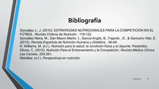 Bibliografía
16/03/2019 84
González J., J. (2010). ESTRATEGIAS NUTRICIONALES PARA LA COMPETICIÓN EN EL
FÚTBOL. Revista Chilena de Nutrición , 118-122.
González Neira, M., San Mauro Martin, I., García Angilo, B., Fajardo , D., & Garicano Vilar, E.
(2015). Revista Española de Nutrición Humana y Dietética , 36-48.
H. Williams, M. (s.f.). Nutrición para la salud, la condición física y el deporte. Paidotribo.
Olivos, C. (2012). Nutrición Para el Entrenamiento y la Competición. Revista Médica Clínica
Las Condes, 253-261.
Wardlaw. (s.f.). Perspectivas en nutrición.
 